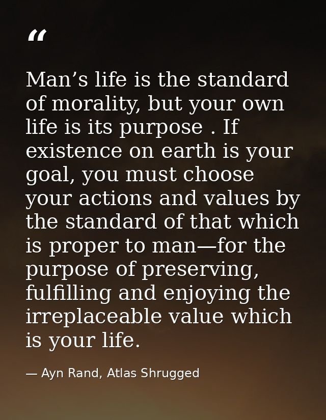 Man’s life is the standard of morality, but your own life is its purpose . If existence on earth is your goal, you must  — Ayn Rand, Atlas Shrugged