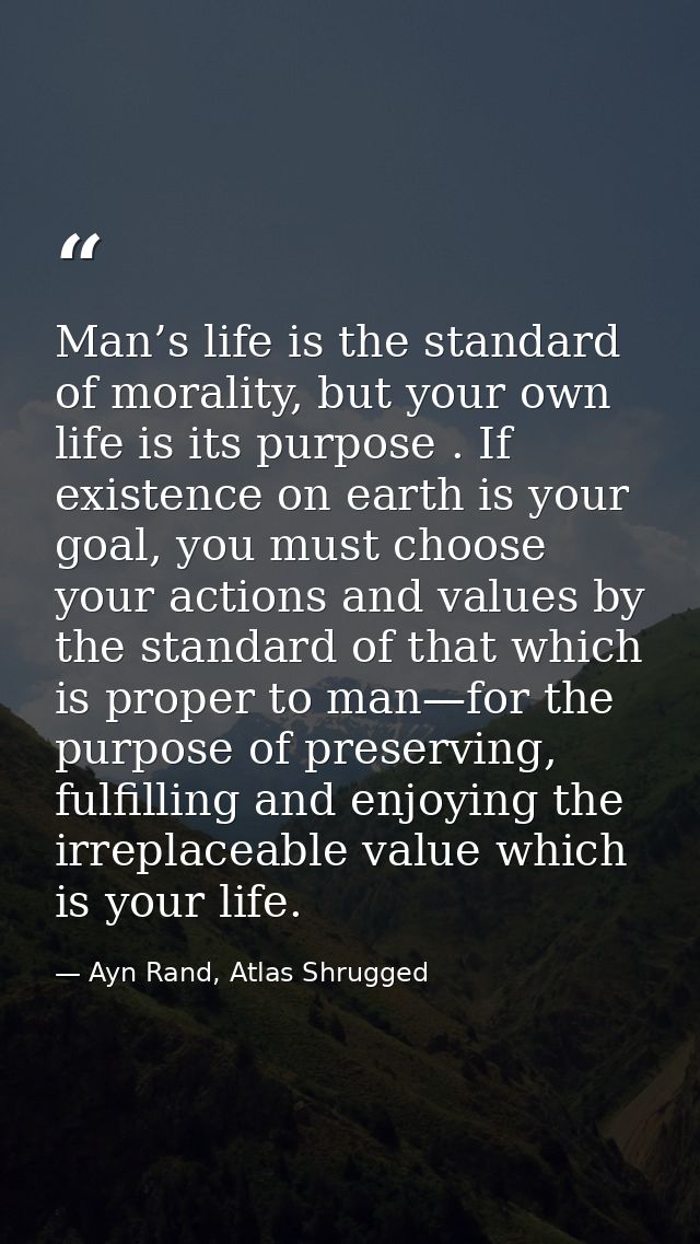 Man’s life is the standard of morality, but your own life is its purpose . If existence on earth is your goal, you must  — Ayn Rand, Atlas Shrugged