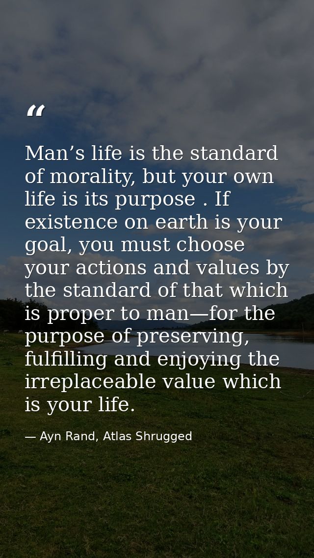 Man’s life is the standard of morality, but your own life is its purpose . If existence on earth is your goal, you must  — Ayn Rand, Atlas Shrugged