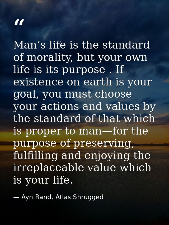 Man’s life is the standard of morality, but your own life is its purpose . If existence on earth is your goal, you must  — Ayn Rand, Atlas Shrugged