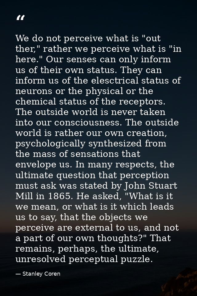 We do not perceive what is "out ther," rather we perceive what is "in here." Our senses can only inform us of their own  — Stanley Coren