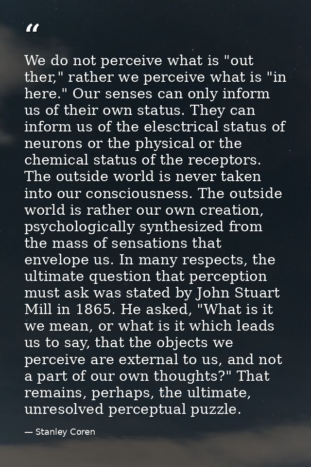 We do not perceive what is "out ther," rather we perceive what is "in here." Our senses can only inform us of their own  — Stanley Coren