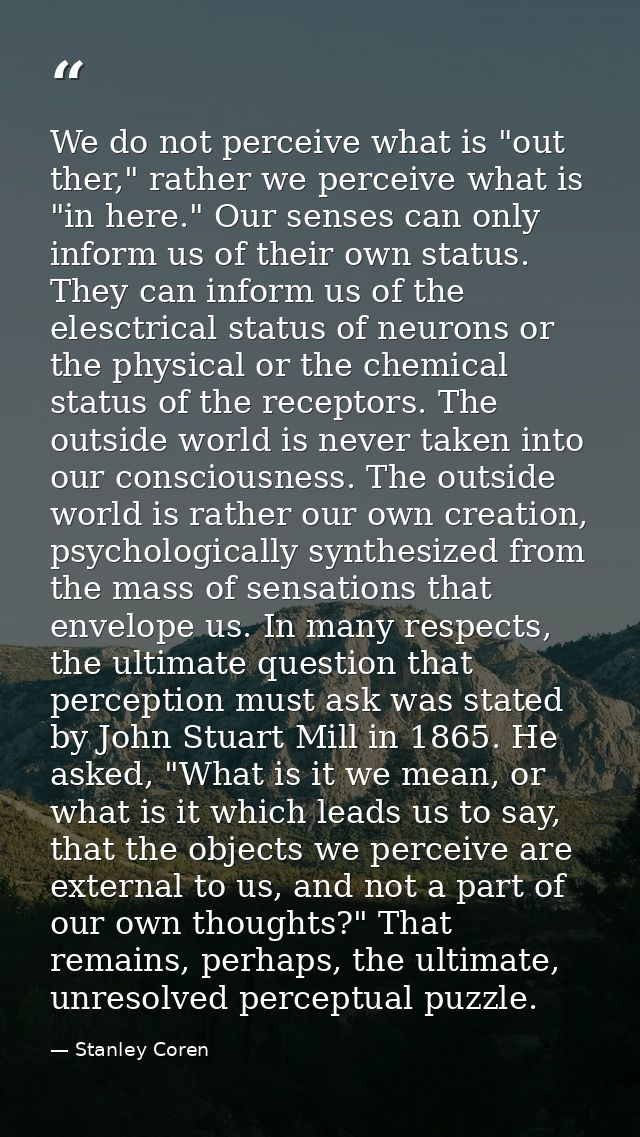 We do not perceive what is "out ther," rather we perceive what is "in here." Our senses can only inform us of their own  — Stanley Coren