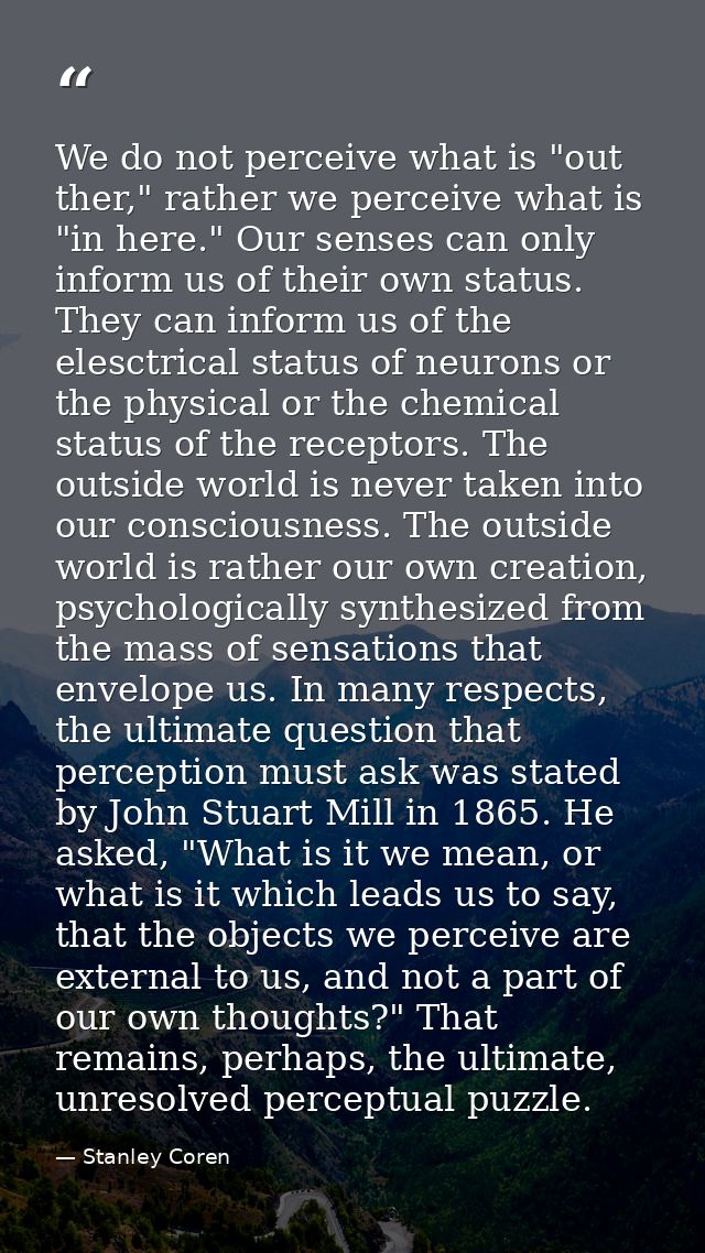 We do not perceive what is "out ther," rather we perceive what is "in here." Our senses can only inform us of their own  — Stanley Coren