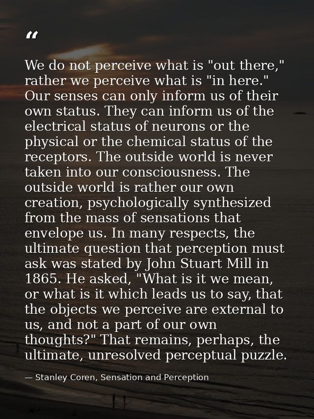 We do not perceive what is "out there," rather we perceive what is "in here." Our senses can only inform us of their own — Stanley Coren, Sensation and Perception