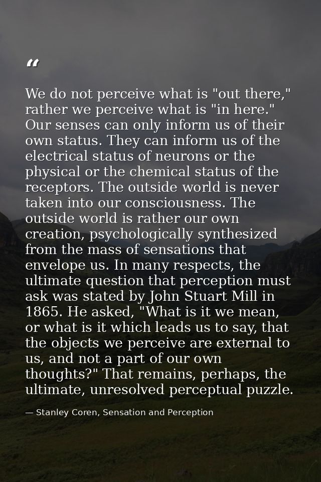 We do not perceive what is "out there," rather we perceive what is "in here." Our senses can only inform us of their own — Stanley Coren, Sensation and Perception