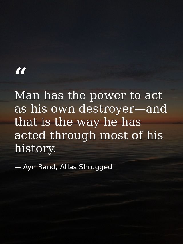 Man has the power to act as his own destroyer—and that is the way he has acted through most of his history. — Ayn Rand, Atlas Shrugged