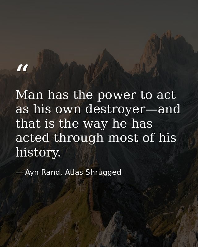 Man has the power to act as his own destroyer—and that is the way he has acted through most of his history. — Ayn Rand, Atlas Shrugged