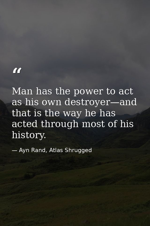 Man has the power to act as his own destroyer—and that is the way he has acted through most of his history. — Ayn Rand, Atlas Shrugged