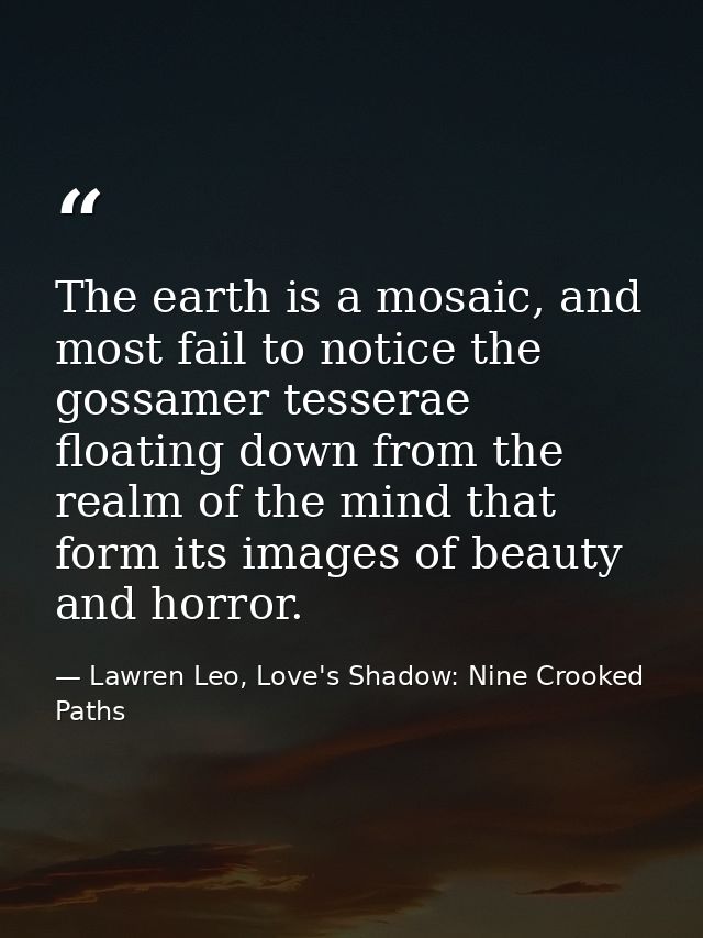 The earth is a mosaic, and most fail to notice the gossamer tesserae floating down from the realm of the mind that form  — Lawren Leo, Love's Shadow: Nine Crooked Paths