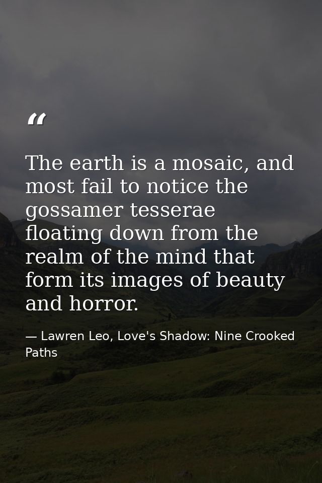 The earth is a mosaic, and most fail to notice the gossamer tesserae floating down from the realm of the mind that form  — Lawren Leo, Love's Shadow: Nine Crooked Paths