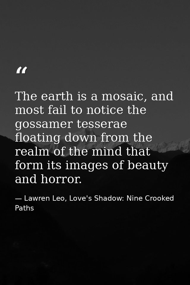 The earth is a mosaic, and most fail to notice the gossamer tesserae floating down from the realm of the mind that form  — Lawren Leo, Love's Shadow: Nine Crooked Paths
