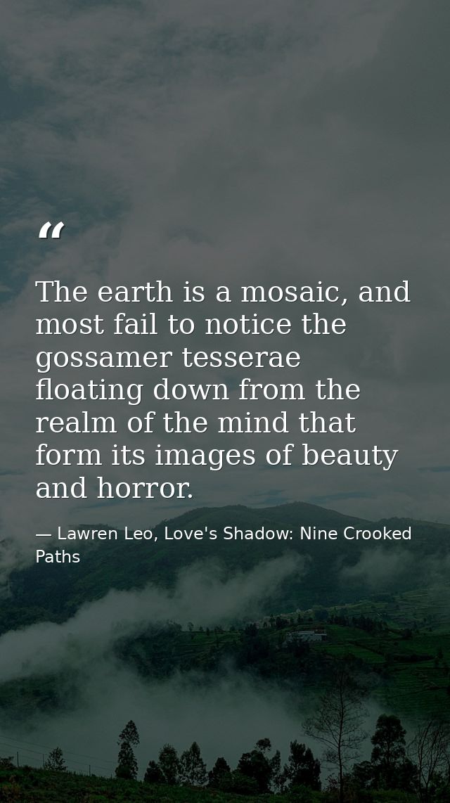 The earth is a mosaic, and most fail to notice the gossamer tesserae floating down from the realm of the mind that form  — Lawren Leo, Love's Shadow: Nine Crooked Paths