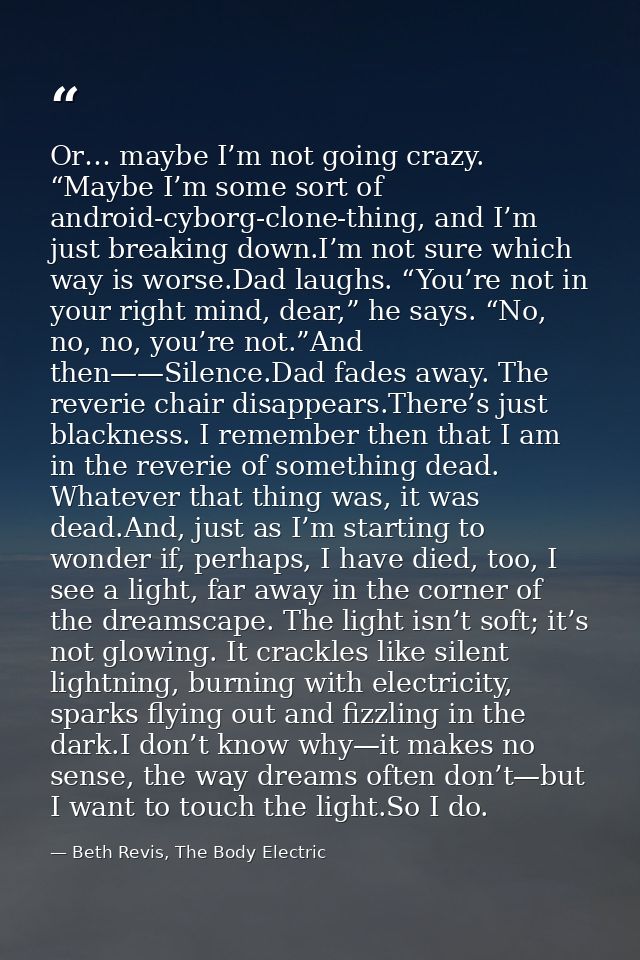 Or… maybe I’m not going crazy. “Maybe I’m some sort of android-cyborg-clone-thing, and I’m just breaking down.I’m not su — Beth Revis, The Body Electric