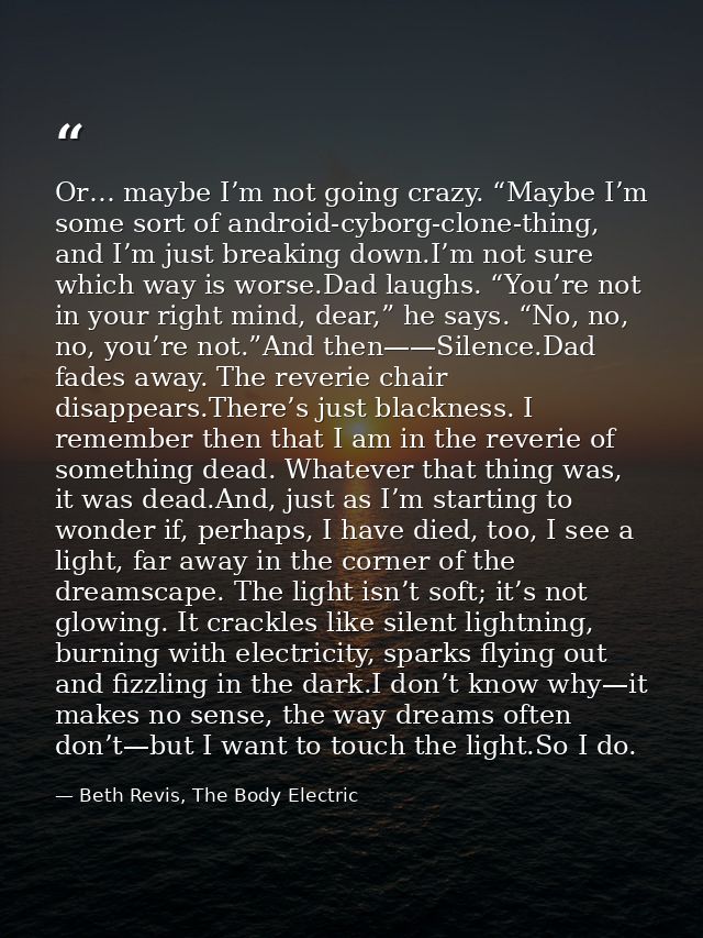 Or… maybe I’m not going crazy. “Maybe I’m some sort of android-cyborg-clone-thing, and I’m just breaking down.I’m not su — Beth Revis, The Body Electric
