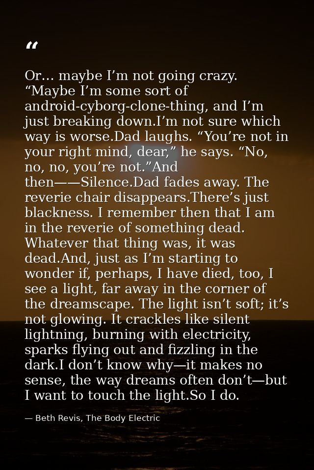 Or… maybe I’m not going crazy. “Maybe I’m some sort of android-cyborg-clone-thing, and I’m just breaking down.I’m not su — Beth Revis, The Body Electric