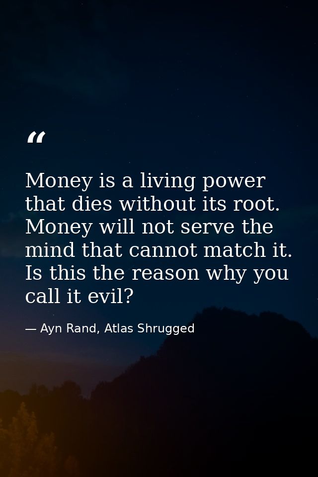 Money is a living power that dies without its root. Money will not serve the mind that cannot match it. Is this the reas — Ayn Rand, Atlas Shrugged