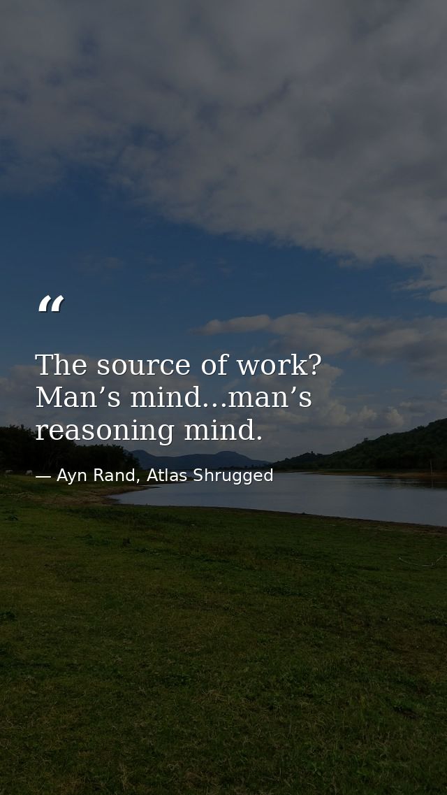 The source of work? Man’s mind...man’s reasoning mind. — Ayn Rand, Atlas Shrugged