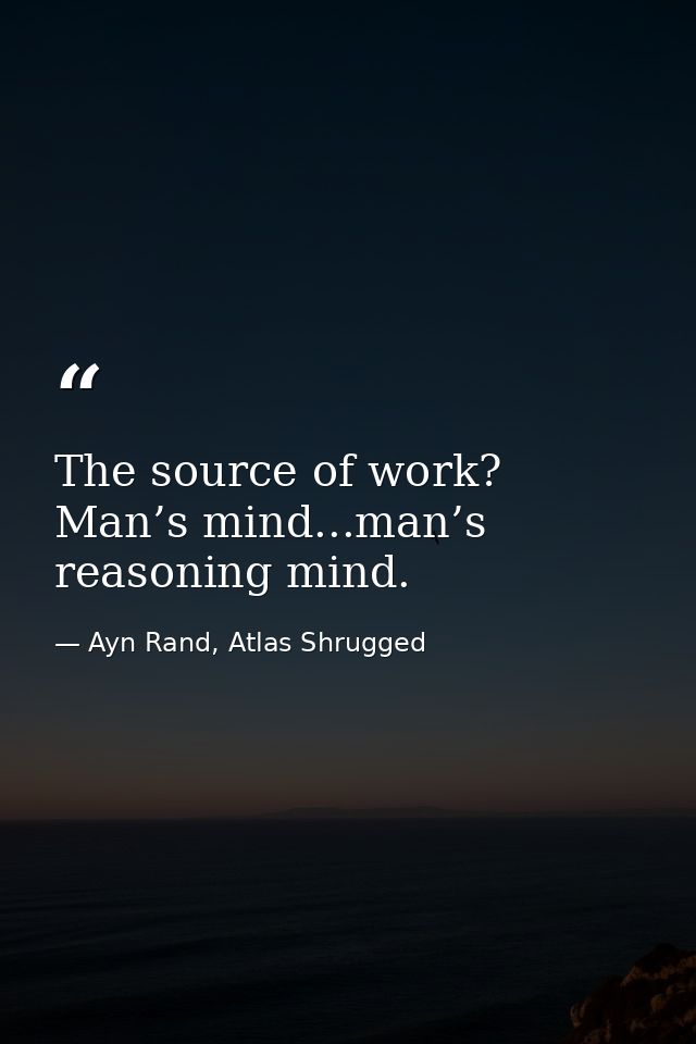 The source of work? Man’s mind...man’s reasoning mind. — Ayn Rand, Atlas Shrugged