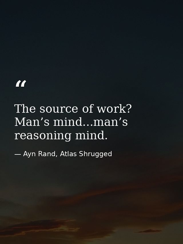 The source of work? Man’s mind...man’s reasoning mind. — Ayn Rand, Atlas Shrugged