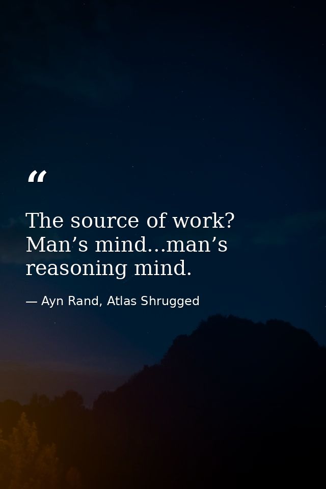 The source of work? Man’s mind...man’s reasoning mind. — Ayn Rand, Atlas Shrugged