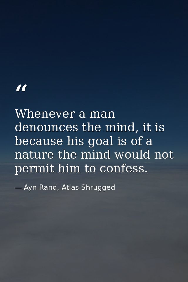 Whenever a man denounces the mind, it is because his goal is of a nature the mind would not permit him to confess. — Ayn Rand, Atlas Shrugged