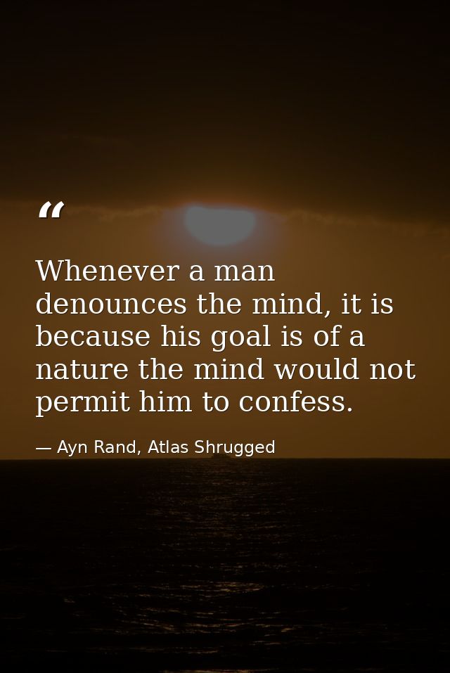 Whenever a man denounces the mind, it is because his goal is of a nature the mind would not permit him to confess. — Ayn Rand, Atlas Shrugged