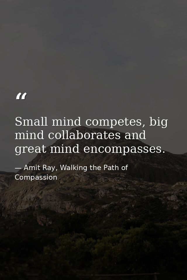 Small mind competes, big mind collaborates and great mind encompasses. — Amit Ray, Walking the Path of Compassion