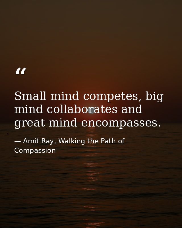 Small mind competes, big mind collaborates and great mind encompasses. — Amit Ray, Walking the Path of Compassion