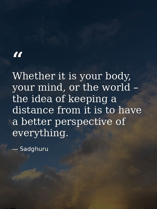 Whether it is your body, your mind, or the world – the idea of keeping a distance from it is to have a better perspectiv — Sadghuru