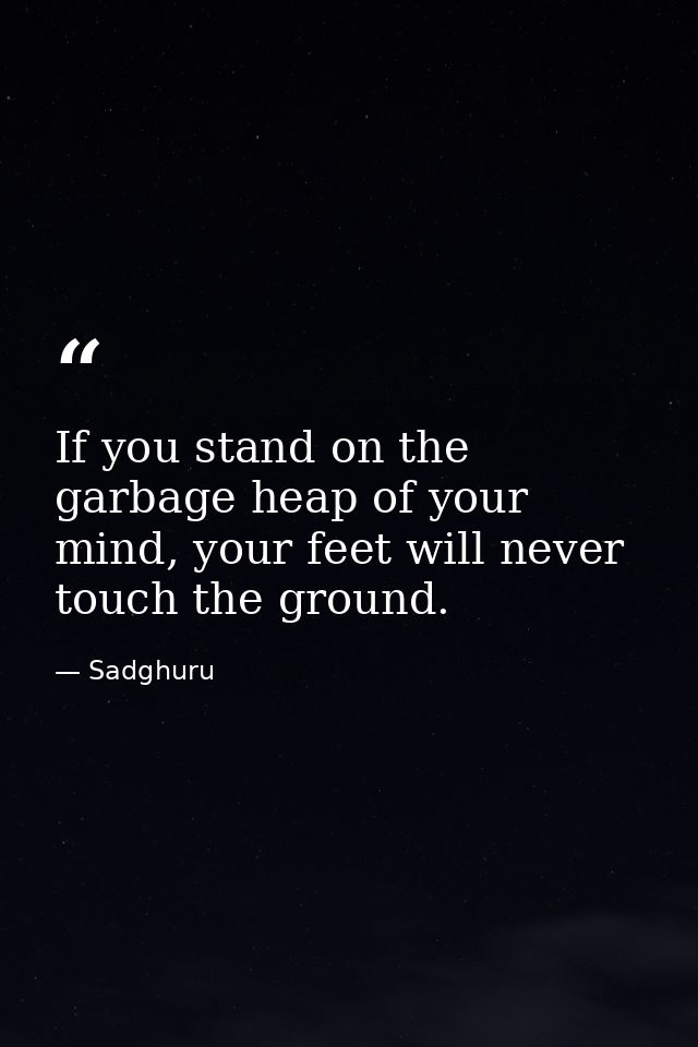 If you stand on the garbage heap of your mind, your feet will never touch the ground. — Sadghuru