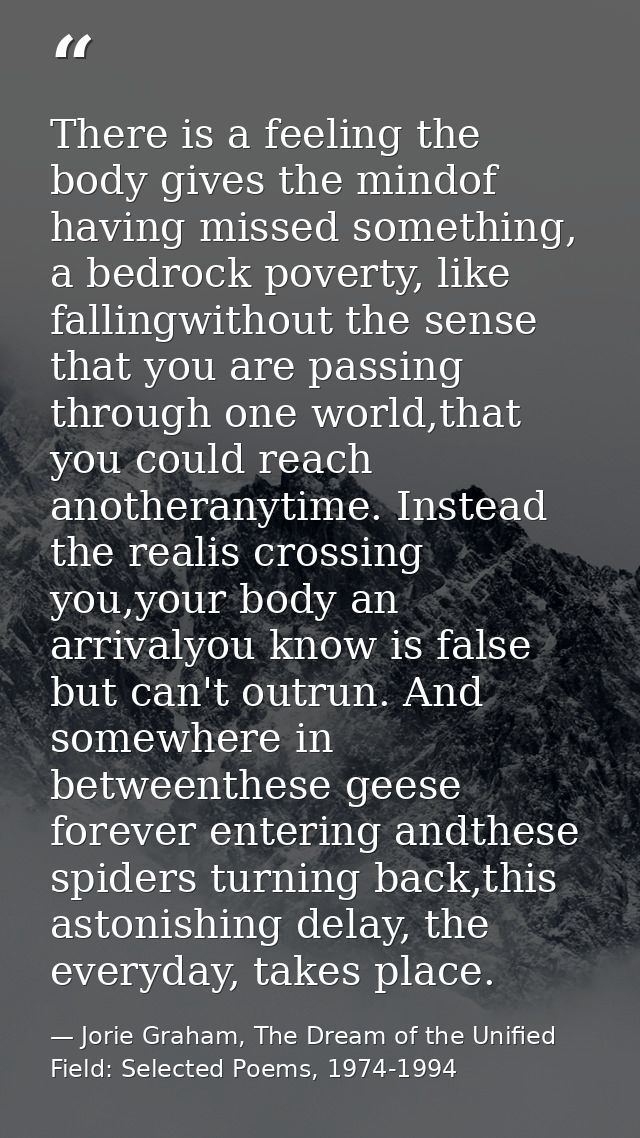 There is a feeling the body gives the mindof having missed something, a bedrock poverty, like fallingwithout the sense t — Jorie Graham, The Dream of the Unified Field: Selected Poems, 1974-1994
