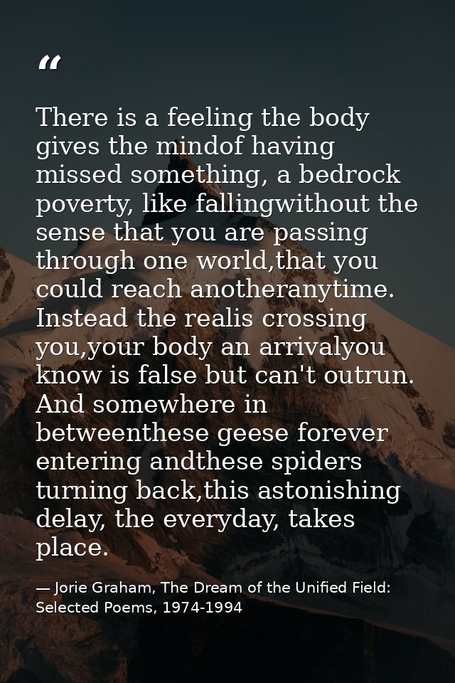 There is a feeling the body gives the mindof having missed something, a bedrock poverty, like fallingwithout the sense t — Jorie Graham, The Dream of the Unified Field: Selected Poems, 1974-1994