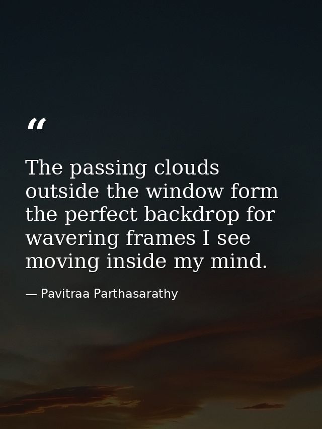 The passing clouds outside the window form the perfect backdrop for wavering frames I see moving inside my mind. — Pavitraa Parthasarathy