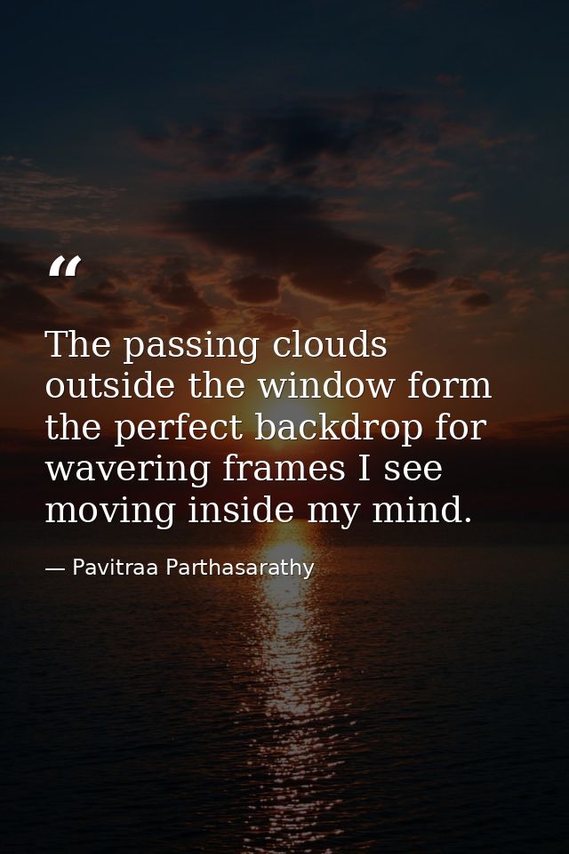 The passing clouds outside the window form the perfect backdrop for wavering frames I see moving inside my mind. — Pavitraa Parthasarathy