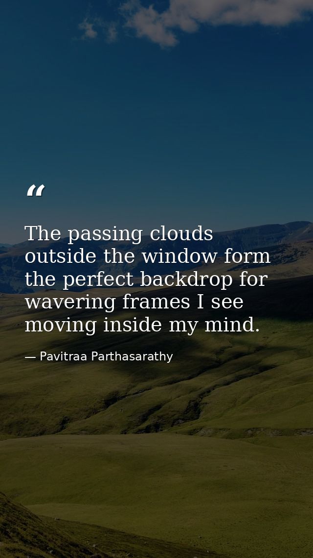 The passing clouds outside the window form the perfect backdrop for wavering frames I see moving inside my mind. — Pavitraa Parthasarathy
