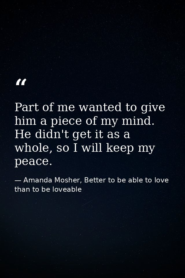 Part of me wanted to give him a piece of my mind. He didn't get it as a whole, so I will keep my peace. — Amanda Mosher, Better to be able to love than to be loveable