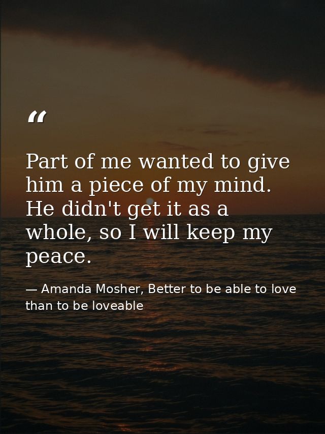 Part of me wanted to give him a piece of my mind. He didn't get it as a whole, so I will keep my peace. — Amanda Mosher, Better to be able to love than to be loveable