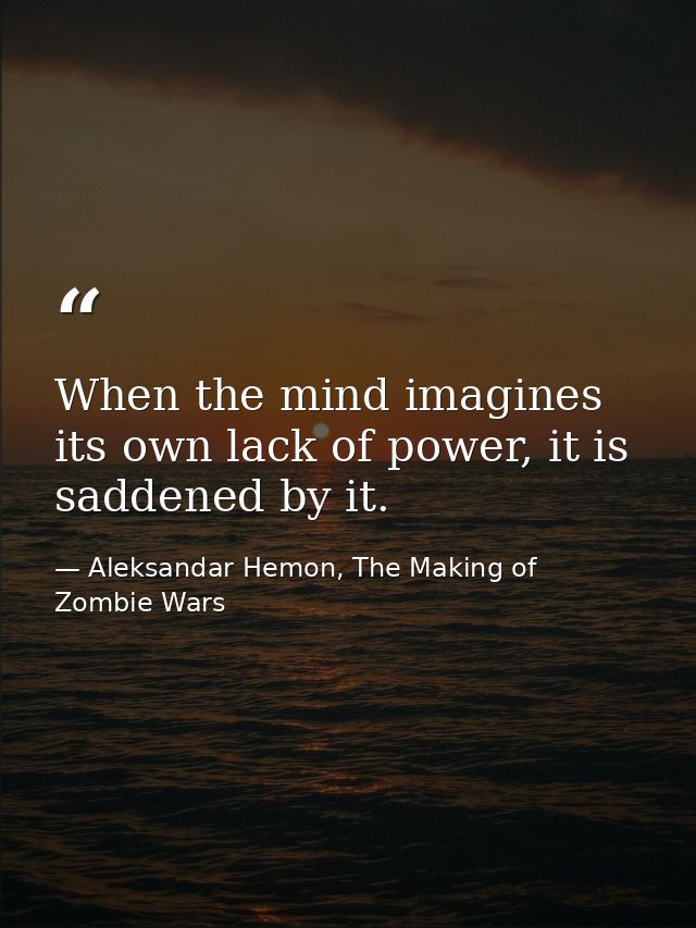 When the mind imagines its own lack of power, it is saddened by it. — Aleksandar Hemon, The Making of Zombie Wars