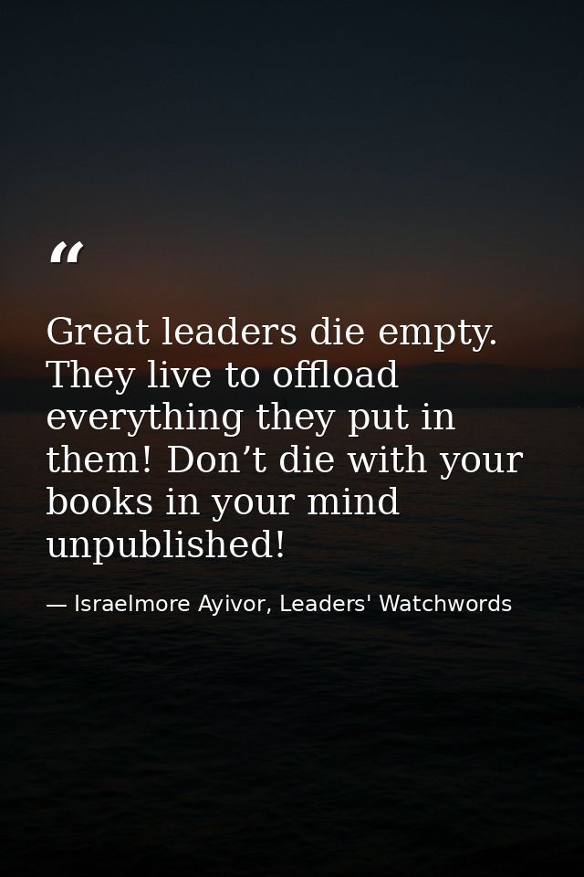 Great leaders die empty. They live to offload everything they put in them! Don’t die with your books in your mind unpubl — Israelmore Ayivor, Leaders' Watchwords