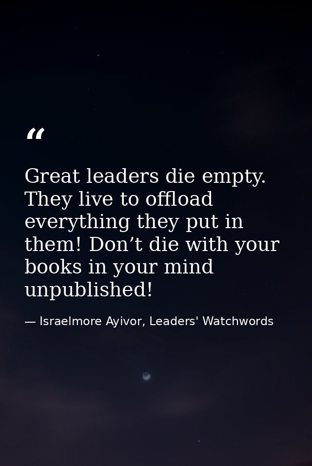 Great leaders die empty. They live to offload everything they put in them! Don’t die with your books in your mind unpubl — Israelmore Ayivor, Leaders' Watchwords