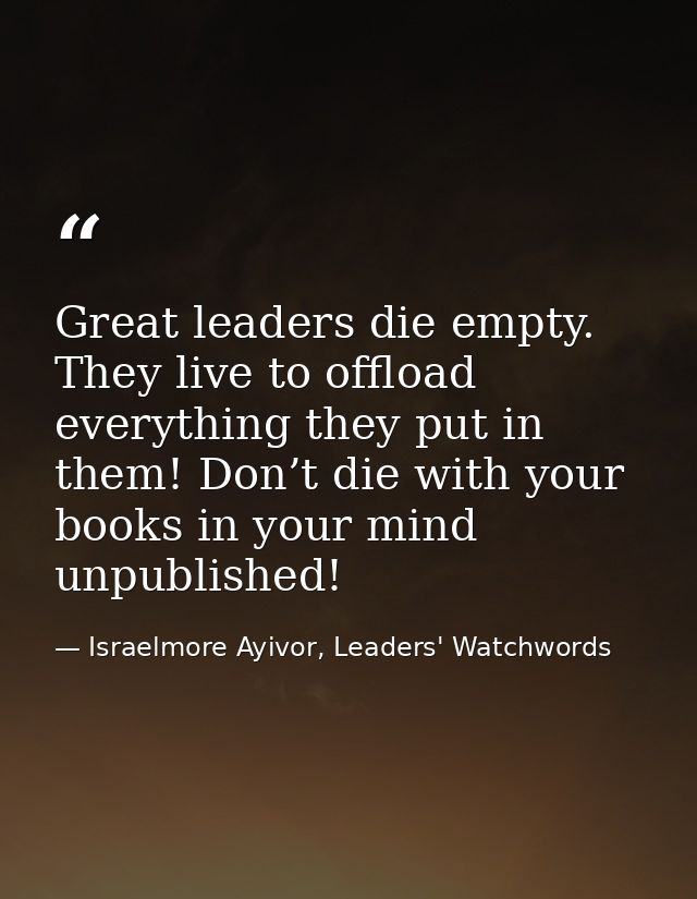 Great leaders die empty. They live to offload everything they put in them! Don’t die with your books in your mind unpubl — Israelmore Ayivor, Leaders' Watchwords