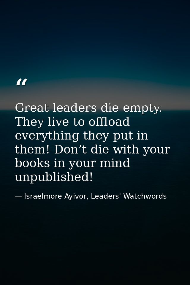 Great leaders die empty. They live to offload everything they put in them! Don’t die with your books in your mind unpubl — Israelmore Ayivor, Leaders' Watchwords