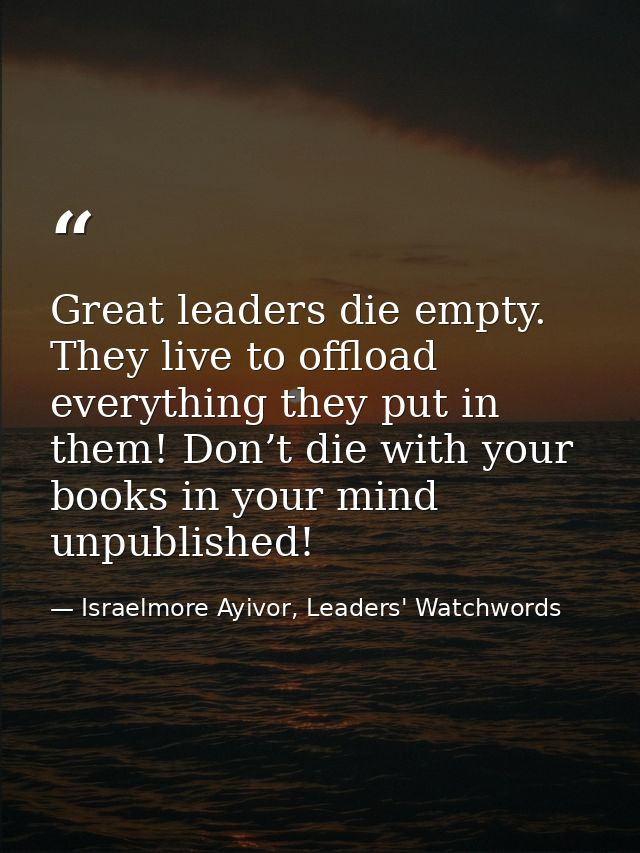 Great leaders die empty. They live to offload everything they put in them! Don’t die with your books in your mind unpubl — Israelmore Ayivor, Leaders' Watchwords