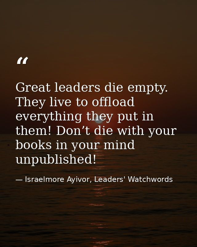 Great leaders die empty. They live to offload everything they put in them! Don’t die with your books in your mind unpubl — Israelmore Ayivor, Leaders' Watchwords
