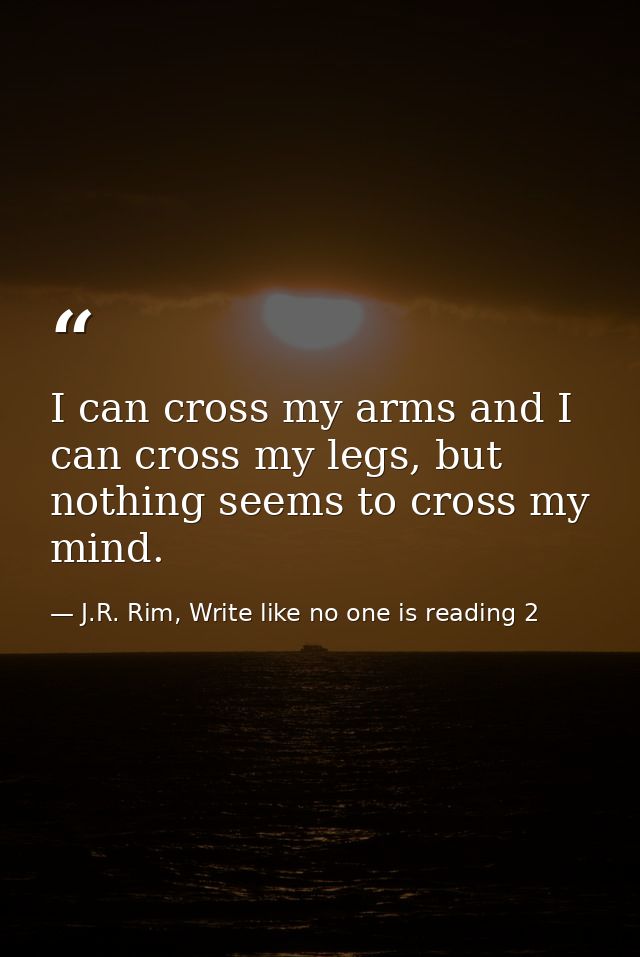 I can cross my arms and I can cross my legs, but nothing seems to cross my mind. — J.R. Rim, Write like no one is reading 2