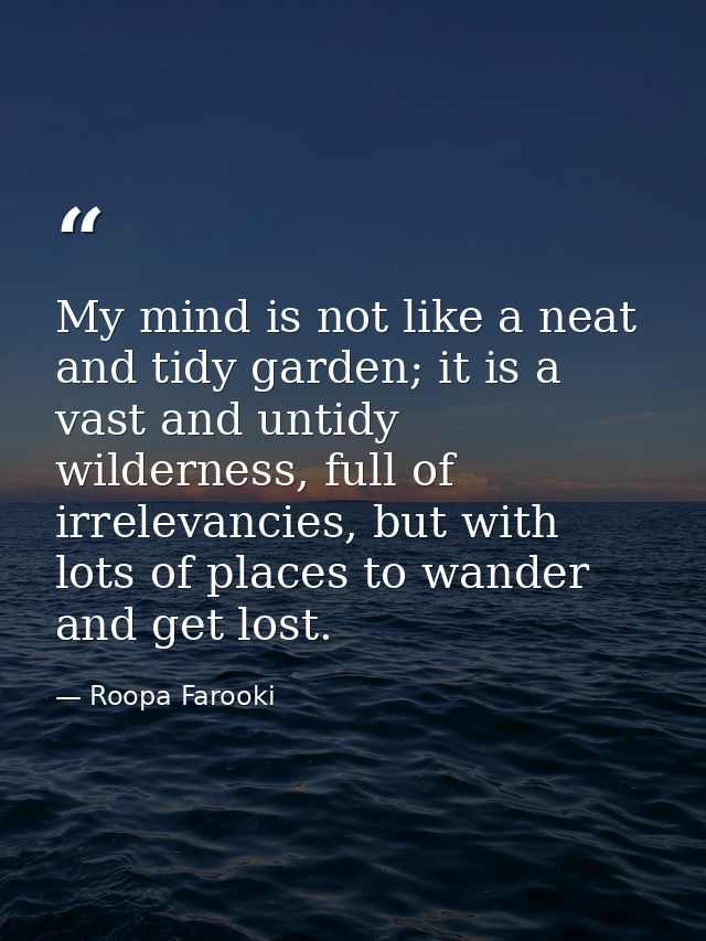 My mind is not like a neat and tidy garden; it is a vast and untidy wilderness, full of irrelevancies, but with lots of  — Roopa Farooki