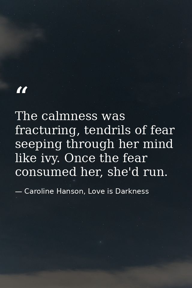 The calmness was fracturing, tendrils of fear seeping through her mind like ivy. Once the fear consumed her, she'd run. — Caroline Hanson, Love is Darkness