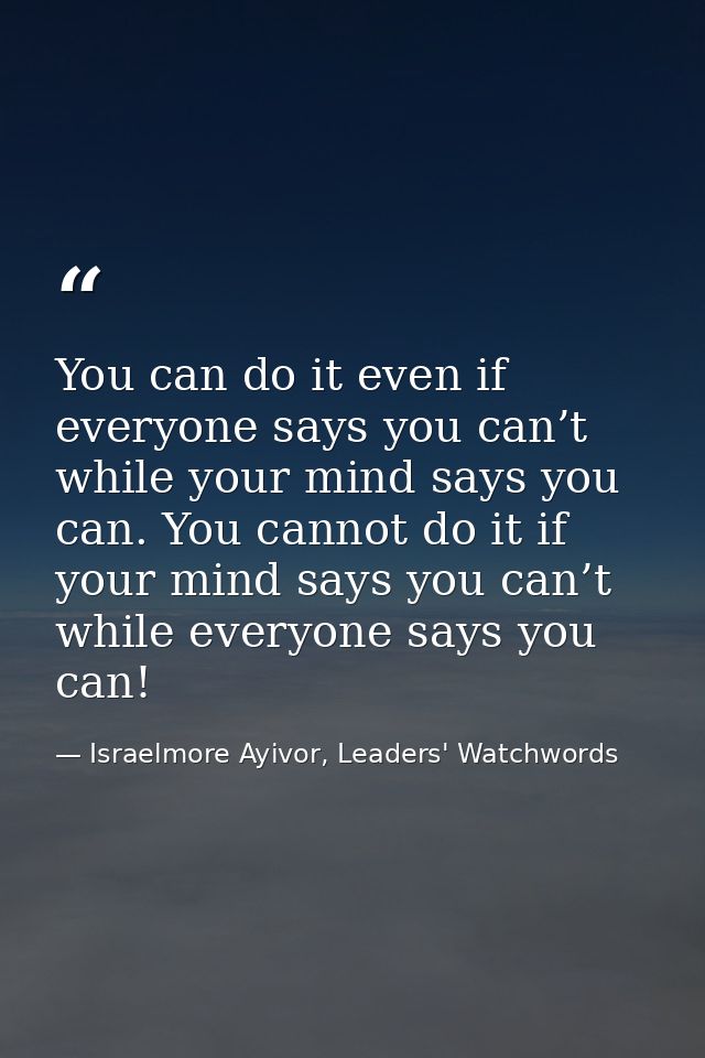 You can do it even if everyone says you can’t while your mind says you can. You cannot do it if your mind says you can’t — Israelmore Ayivor, Leaders' Watchwords