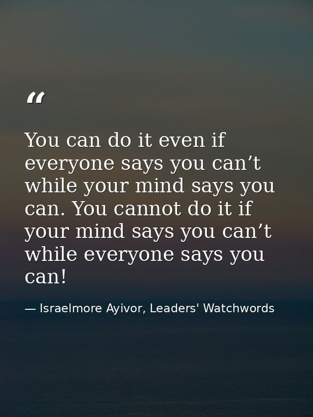 You can do it even if everyone says you can’t while your mind says you can. You cannot do it if your mind says you can’t — Israelmore Ayivor, Leaders' Watchwords